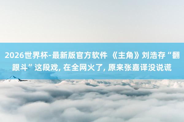 2026世界杯-最新版官方软件 《主角》刘浩存“翻跟斗”这段戏， 在全网火了， 原来张嘉译没说谎