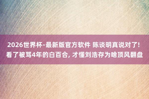 2026世界杯-最新版官方软件 陈谈明真说对了! 看了被骂4年的白百合， 才懂刘浩存为啥顶风翻盘