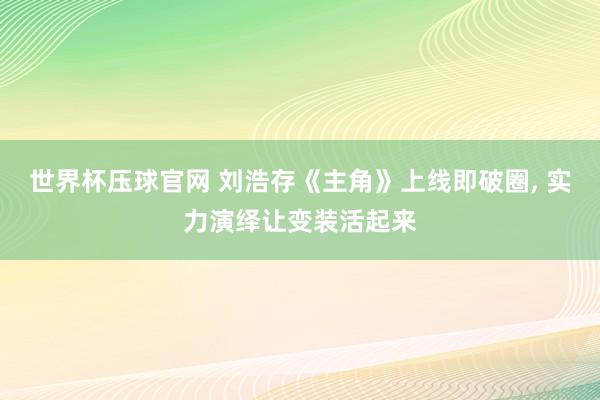 世界杯压球官网 刘浩存《主角》上线即破圈， 实力演绎让变装活起来