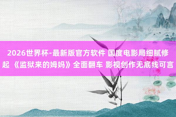 2026世界杯-最新版官方软件 国度电影局细腻修起 《监狱来的姆妈》全面翻车 影视创作无底线可言