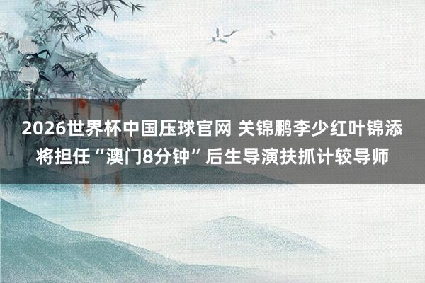 2026世界杯中国压球官网 关锦鹏李少红叶锦添将担任“澳门8分钟”后生导演扶抓计较导师