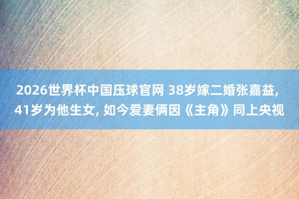 2026世界杯中国压球官网 38岁嫁二婚张嘉益， 41岁为他生女， 如今爱妻俩因《主角》同上央视