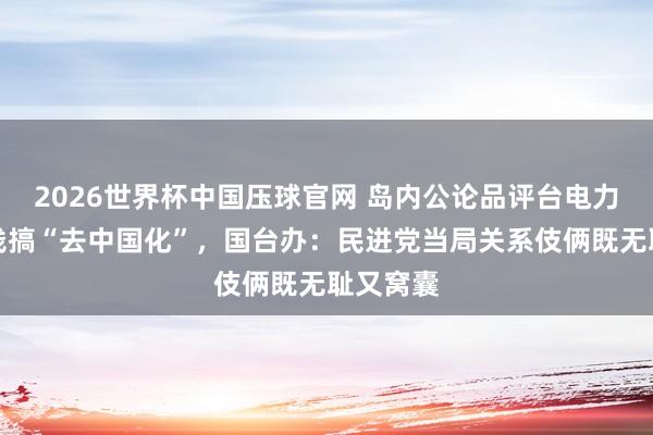 2026世界杯中国压球官网 岛内公论品评台电力公司砸钱搞“去中国化”，国台办：民进党当局关系伎俩既无耻又窝囊