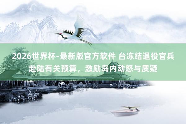 2026世界杯-最新版官方软件 台冻结退役官兵赴陆有关预算，激励岛内动怒与质疑