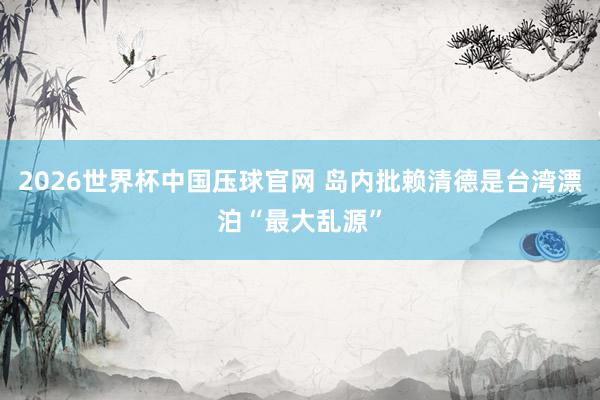 2026世界杯中国压球官网 岛内批赖清德是台湾漂泊“最大乱源”