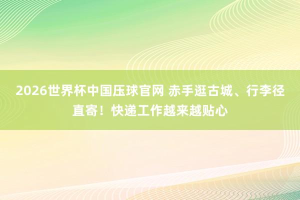 2026世界杯中国压球官网 赤手逛古城、行李径直寄！快递工作越来越贴心