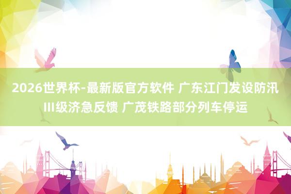 2026世界杯-最新版官方软件 广东江门发设防汛Ⅲ级济急反馈 广茂铁路部分列车停运
