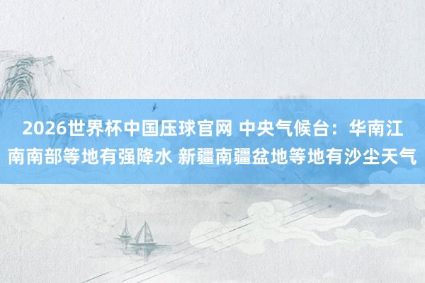 2026世界杯中国压球官网 中央气候台：华南江南南部等地有强降水 新疆南疆盆地等地有沙尘天气