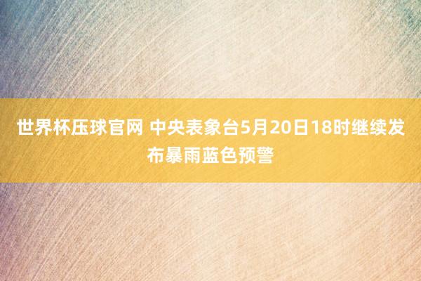 世界杯压球官网 中央表象台5月20日18时继续发布暴雨蓝色预警