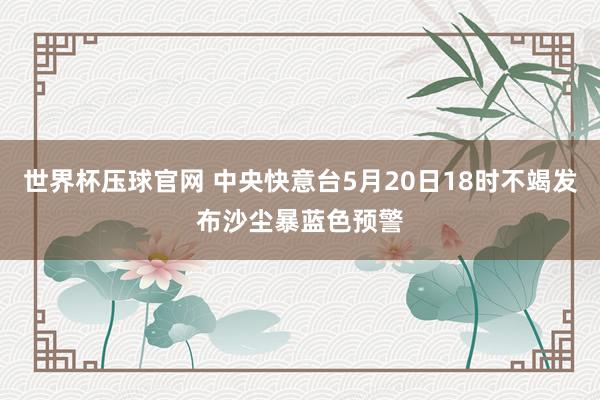 世界杯压球官网 中央快意台5月20日18时不竭发布沙尘暴蓝色预警