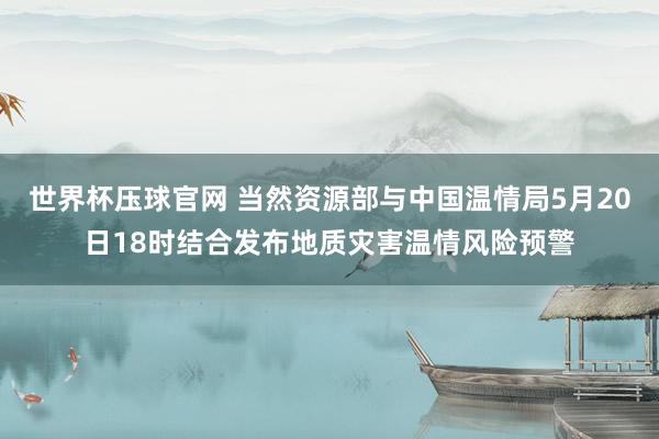 世界杯压球官网 当然资源部与中国温情局5月20日18时结合发布地质灾害温情风险预警