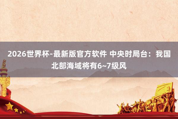 2026世界杯-最新版官方软件 中央时局台：我国北部海域将有6~7级风