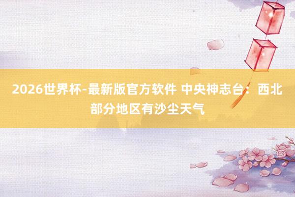 2026世界杯-最新版官方软件 中央神志台：西北部分地区有沙尘天气