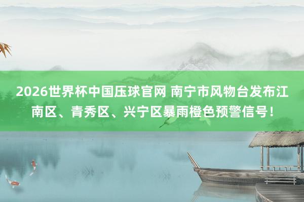 2026世界杯中国压球官网 南宁市风物台发布江南区、青秀区、兴宁区暴雨橙色预警信号！