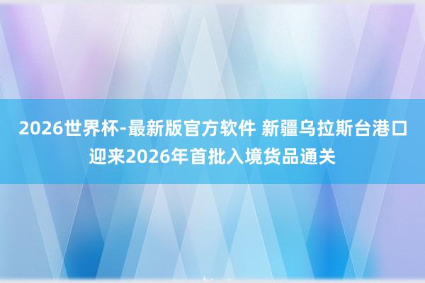 2026世界杯-最新版官方软件 新疆乌拉斯台港口迎来2026年首批入境货品通关