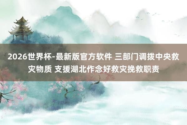 2026世界杯-最新版官方软件 三部门调拨中央救灾物质 支援湖北作念好救灾挽救职责