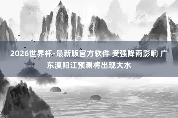 2026世界杯-最新版官方软件 受强降雨影响 广东漠阳江预测将出现大水
