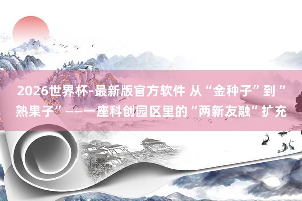 2026世界杯-最新版官方软件 从“金种子”到“熟果子”——一座科创园区里的“两新友融”扩充