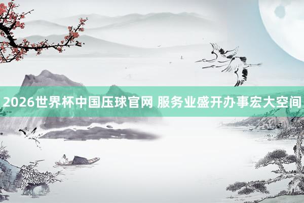 2026世界杯中国压球官网 服务业盛开办事宏大空间