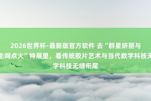 2026世界杯-最新版官方软件 去“群星妍丽与东说念主间点火”特展里，看传统胶片艺术与当代数字科技无缝衔尾