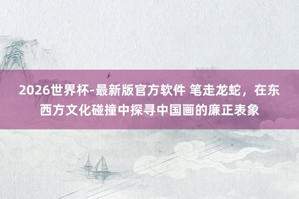 2026世界杯-最新版官方软件 笔走龙蛇，在东西方文化碰撞中探寻中国画的廉正表象