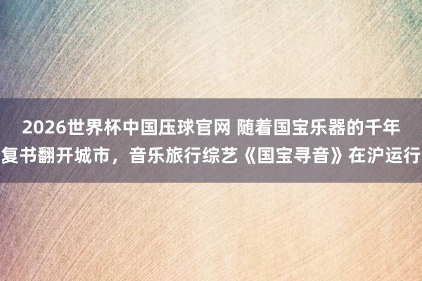 2026世界杯中国压球官网 随着国宝乐器的千年复书翻开城市,音乐旅行综艺《国宝寻音》在沪运行
