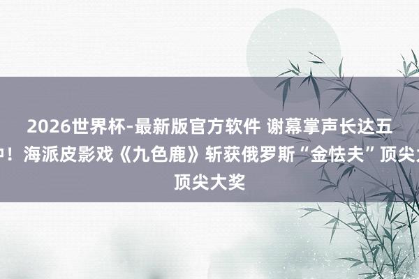2026世界杯-最新版官方软件 谢幕掌声长达五分钟!海派皮影戏《九色鹿》斩获俄罗斯“金怯夫”顶尖大奖