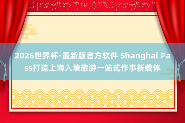 2026世界杯-最新版官方软件 Shanghai Pass打造上海入境旅游一站式作事新载体