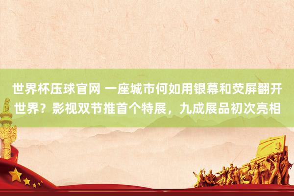 世界杯压球官网 一座城市何如用银幕和荧屏翻开世界？影视双节推首个特展，九成展品初次亮相