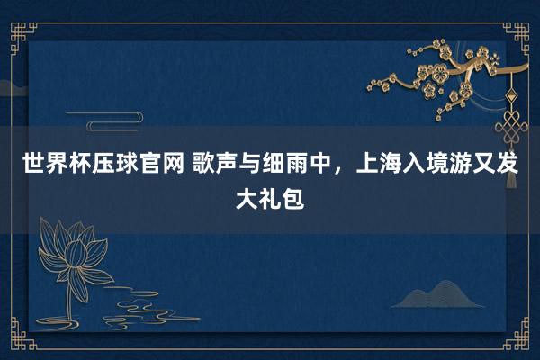 世界杯压球官网 歌声与细雨中，上海入境游又发大礼包