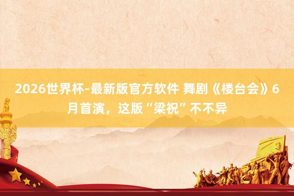 2026世界杯-最新版官方软件 舞剧《楼台会》6月首演，这版“梁祝”不不异