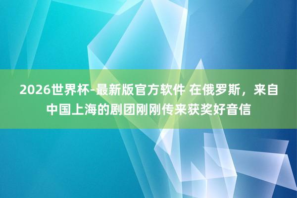 2026世界杯-最新版官方软件 在俄罗斯，来自中国上海的剧团刚刚传来获奖好音信