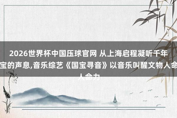 2026世界杯中国压球官网 从上海启程凝听千年国宝的声息，音乐综艺《国宝寻音》以音乐叫醒文物人命力
