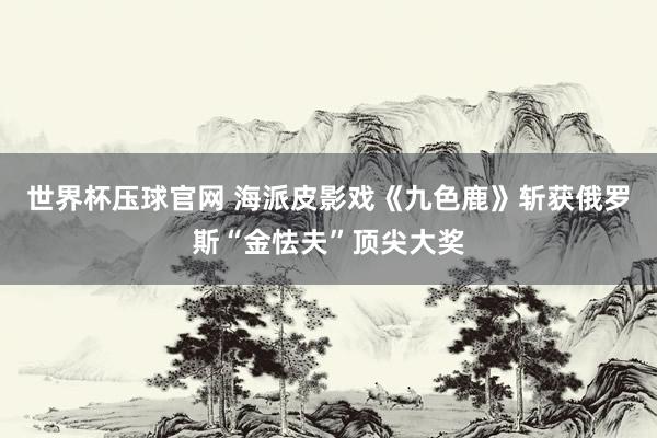 世界杯压球官网 海派皮影戏《九色鹿》斩获俄罗斯“金怯夫”顶尖大奖