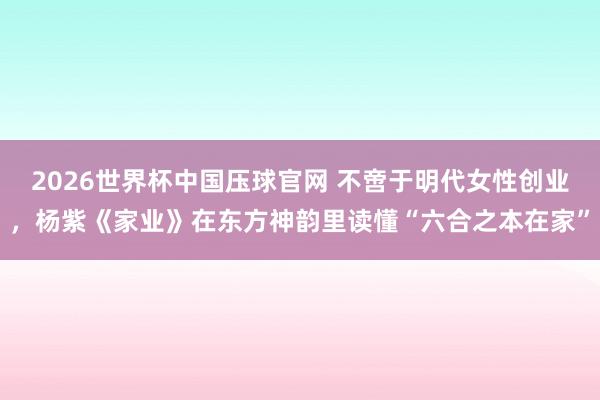 2026世界杯中国压球官网 不啻于明代女性创业，杨紫《家业》在东方神韵里读懂“六合之本在家”