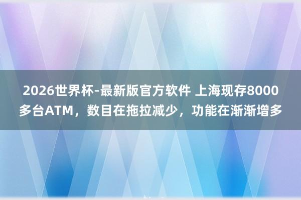 2026世界杯-最新版官方软件 上海现存8000多台ATM，数目在拖拉减少，功能在渐渐增多
