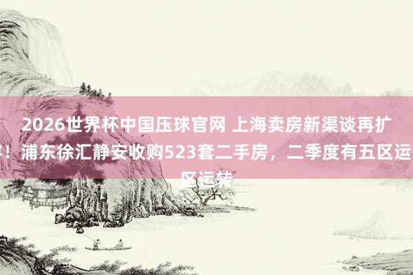 2026世界杯中国压球官网 上海卖房新渠谈再扩容！浦东徐汇静安收购523套二手房，二季度有五区运转