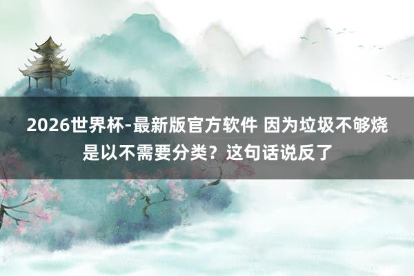 2026世界杯-最新版官方软件 因为垃圾不够烧是以不需要分类？这句话说反了