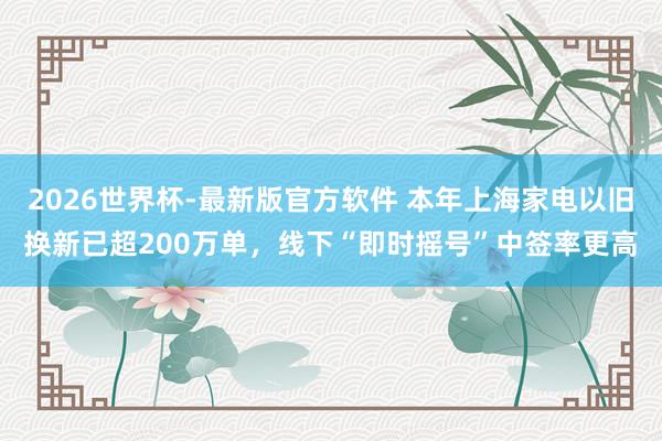 2026世界杯-最新版官方软件 本年上海家电以旧换新已超200万单，线下“即时摇号”中签率更高