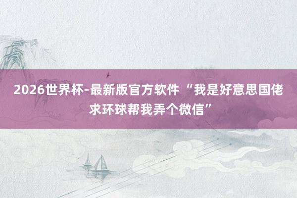 2026世界杯-最新版官方软件 “我是好意思国佬 求环球帮我弄个微信”