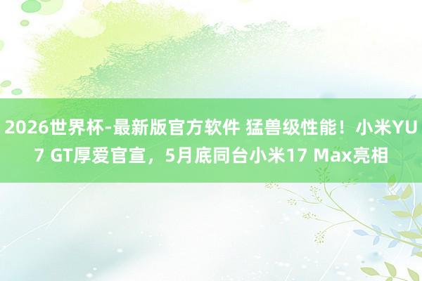 2026世界杯-最新版官方软件 猛兽级性能！小米YU7 GT厚爱官宣，5月底同台小米17 Max亮相