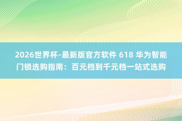 2026世界杯-最新版官方软件 618 华为智能门锁选购指南：百元档到千元档一站式选购