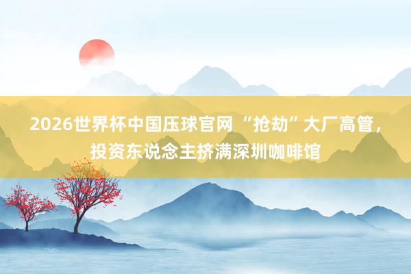 2026世界杯中国压球官网 “抢劫”大厂高管，投资东说念主挤满深圳咖啡馆