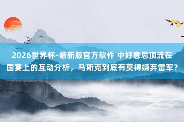 2026世界杯-最新版官方软件 中好意思顶流在国宴上的互动分析，马斯克到底有莫得嫌弃雷军？
