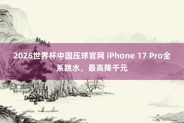 2026世界杯中国压球官网 iPhone 17 Pro全系跳水，最高降千元