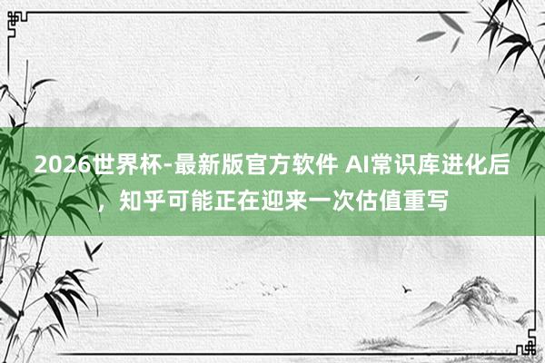 2026世界杯-最新版官方软件 AI常识库进化后，知乎可能正在迎来一次估值重写