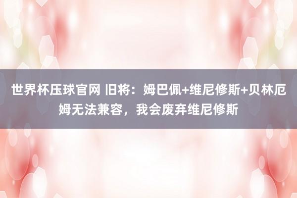 世界杯压球官网 旧将：姆巴佩+维尼修斯+贝林厄姆无法兼容，我会废弃维尼修斯