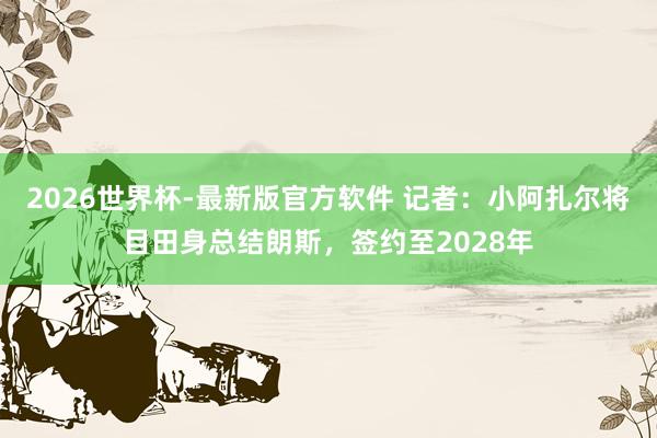 2026世界杯-最新版官方软件 记者：小阿扎尔将目田身总结朗斯，签约至2028年