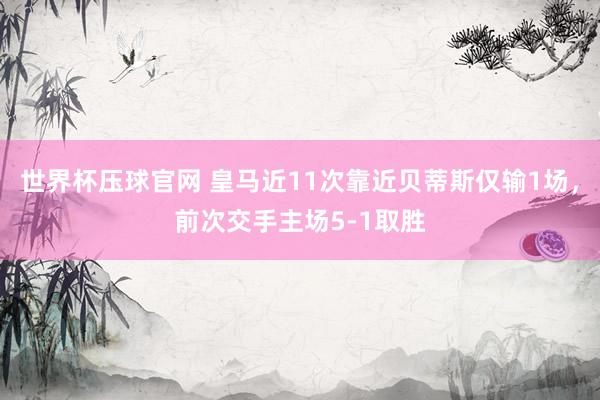 世界杯压球官网 皇马近11次靠近贝蒂斯仅输1场,前次交手主场5-1取胜