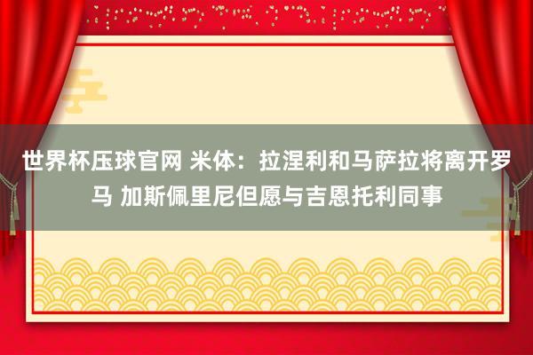 世界杯压球官网 米体：拉涅利和马萨拉将离开罗马 加斯佩里尼但愿与吉恩托利同事